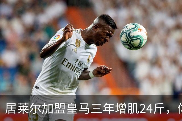 居莱尔加盟皇马三年增肌24斤，体脂率下降2%！西甲赛场上的新星崛起